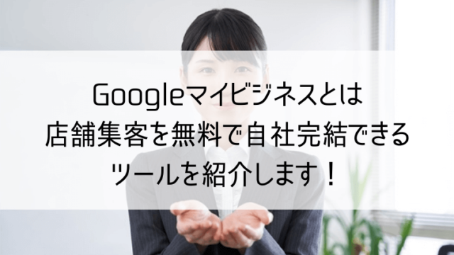 googleマイビジネスとは　店舗集客を無料で自社完結できるツールを紹介します