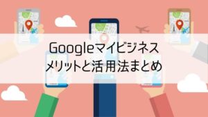 Googleマイビジネスのメリットと活用法まとめ