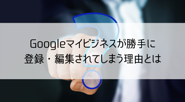 Googleマイビジネスが登録・編集されてしまう理由