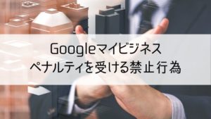 Googleマイビジネスでペナルティを受ける禁止行為