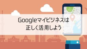 Googleマイビジネスは正しく活用しよう