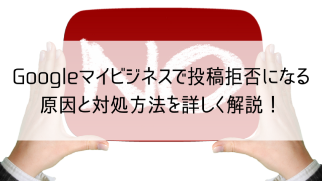 Googleマイビジネスで投稿拒否になる原因と対処方法を詳しく解説！