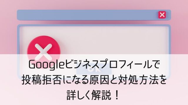 Googleビジネスプロフィールで投稿拒否になる原因と対処方法を詳しく解説！
