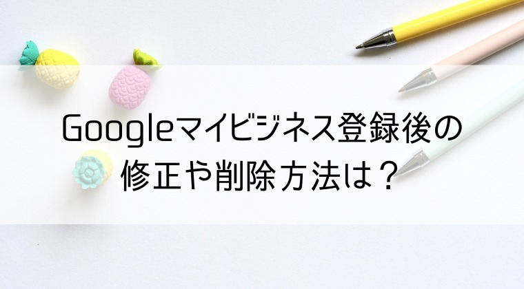 Googleマイビジネスの修正と削除方法